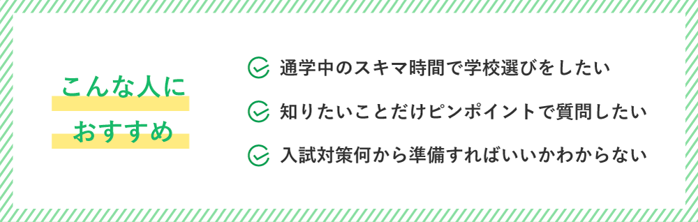 こんな人におすすめ！通学中のスキマ時間で学校選びをしたい・知りたいことだけピンポイントで質問したい・入試対策何から準備すればいいかわからない