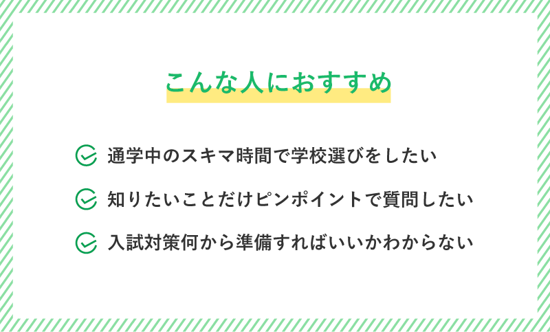 こんな人におすすめ！通学中のスキマ時間で学校選びをしたい・知りたいことだけピンポイントで質問したい・入試対策何から準備すればいいかわからない